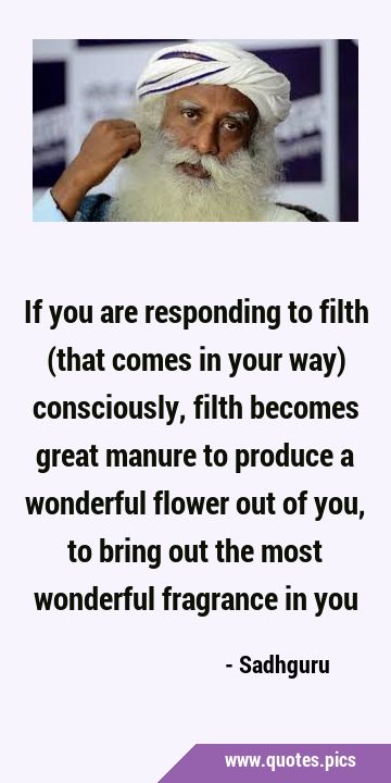 If you are responding to filth (that comes in your way) consciously, filth becomes great manure to …