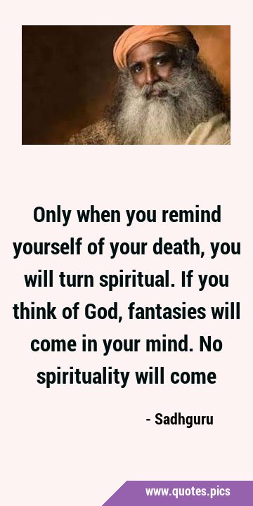 Only when you remind yourself of your death, you will turn spiritual. If you think of God, …