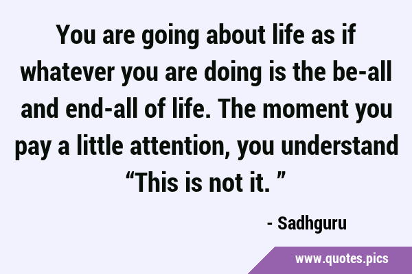 You are going about life as if whatever you are doing is the be-all and end-all of life. The moment …
