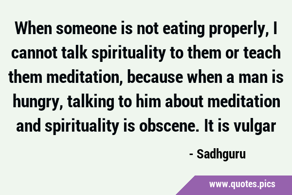 When someone is not eating properly, I cannot talk spirituality to them or teach them meditation, …