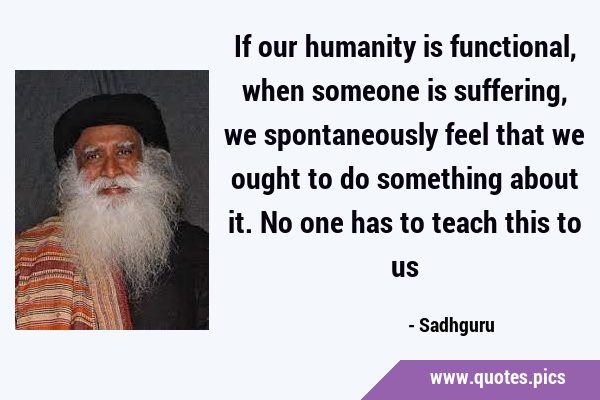 If our humanity is functional, when someone is suffering, we spontaneously feel that we ought to do …