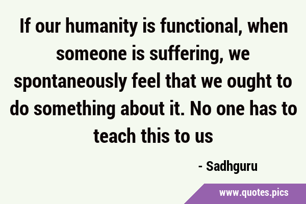 If our humanity is functional, when someone is suffering, we spontaneously feel that we ought to do …