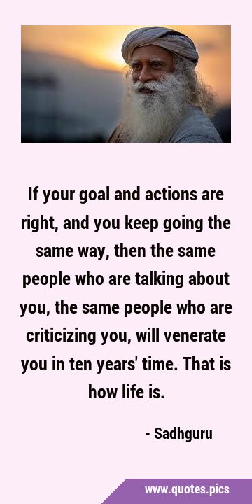 If your goal and actions are right, and you keep going the same way, then the same people who are …