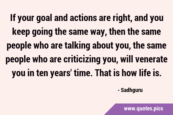 If your goal and actions are right, and you keep going the same way, then the same people who are …