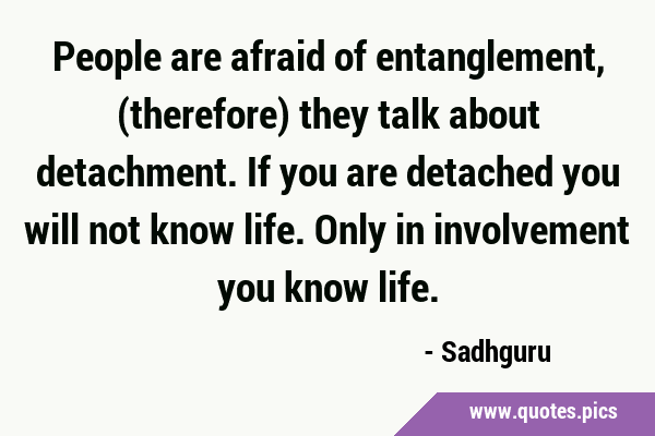 People are afraid of entanglement, (therefore) they talk about detachment. If you are detached you …