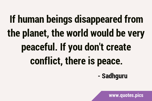 If human beings disappeared from the planet, the world would be very peaceful. If you don't create …
