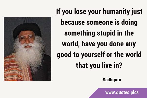 If you lose your humanity just because someone is doing something stupid in the world, have you …