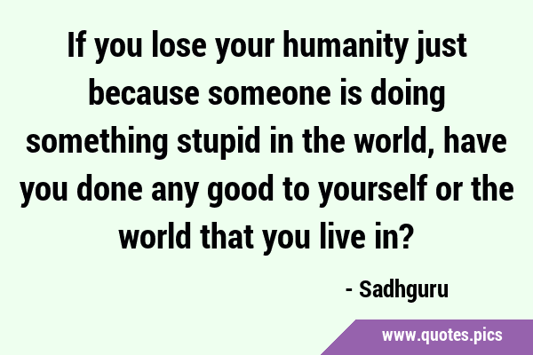 If you lose your humanity just because someone is doing something stupid in the world, have you …