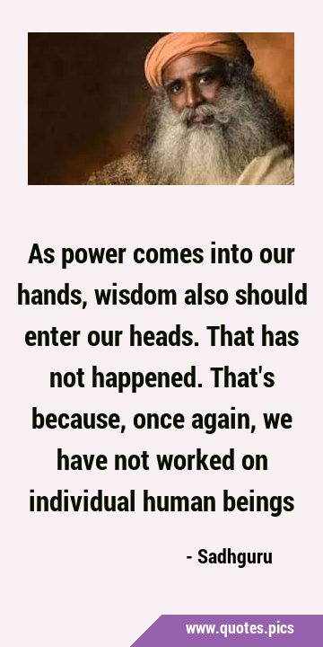 As power comes into our hands, wisdom also should enter our heads. That has not happened. That