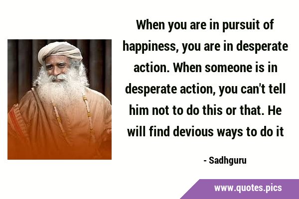 When you are in pursuit of happiness, you are in desperate action. When someone is in desperate …