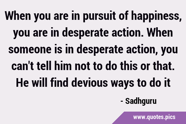 When you are in pursuit of happiness, you are in desperate action. When someone is in desperate …