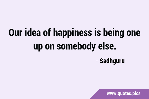 Our idea of happiness is being one up on somebody …