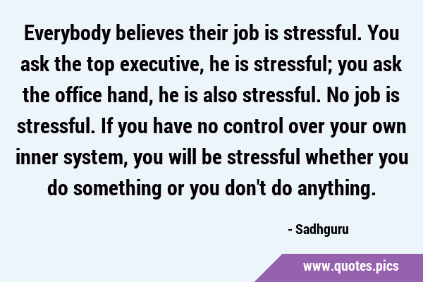 Everybody believes their job is stressful. You ask the top executive, he is stressful; you ask the …