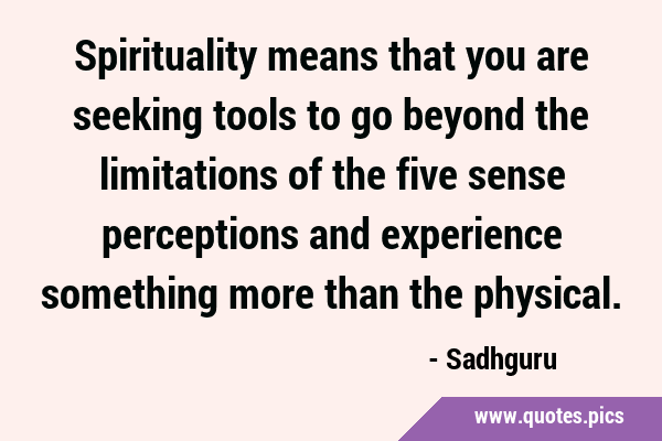 Spirituality means that you are seeking tools to go beyond the limitations of the five sense …