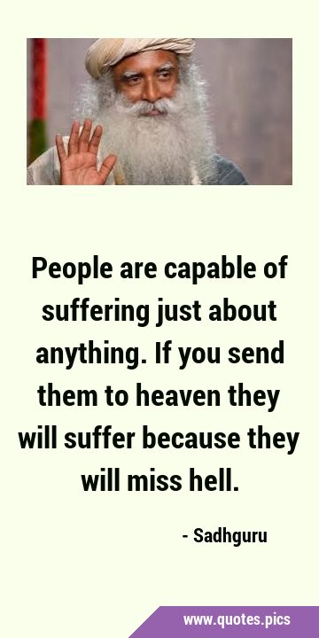 People are capable of suffering just about anything. If you send them to heaven they will suffer …