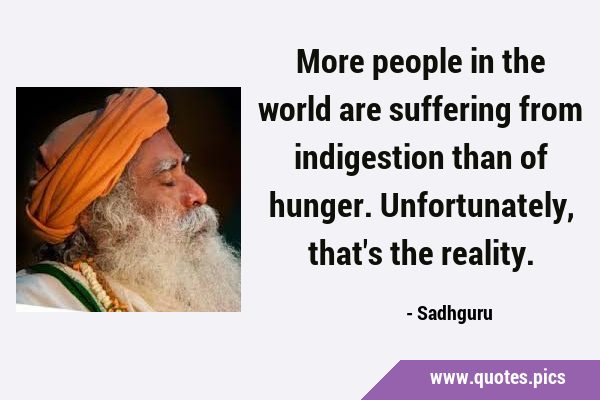 More people in the world are suffering from indigestion than of hunger. Unfortunately, that