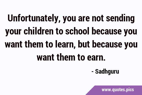 Unfortunately, you are not sending your children to school because you want them to learn, but …