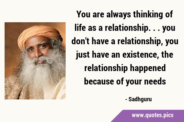 You are always thinking of life as a relationship... you don't have a ...