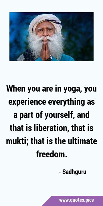 When you are in yoga, you experience everything as a part of yourself, and that is liberation, that …