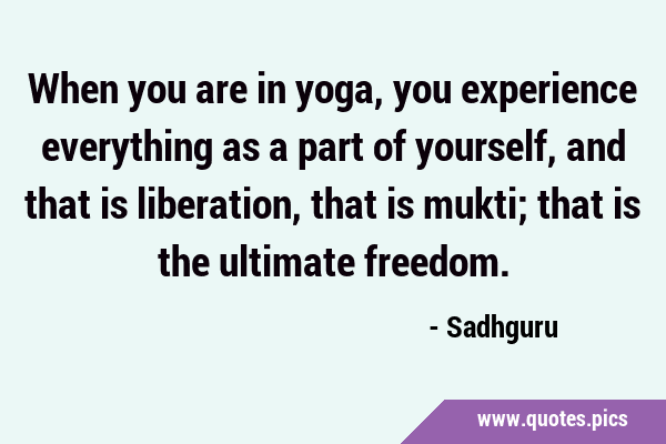 When you are in yoga, you experience everything as a part of yourself, and that is liberation, that …