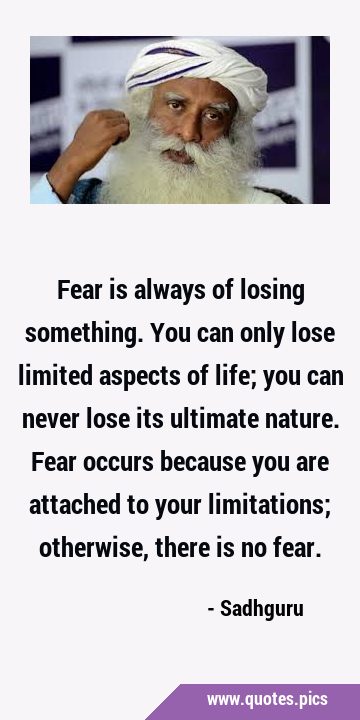 Fear is always of losing something. You can only lose limited aspects of life; you can never lose …