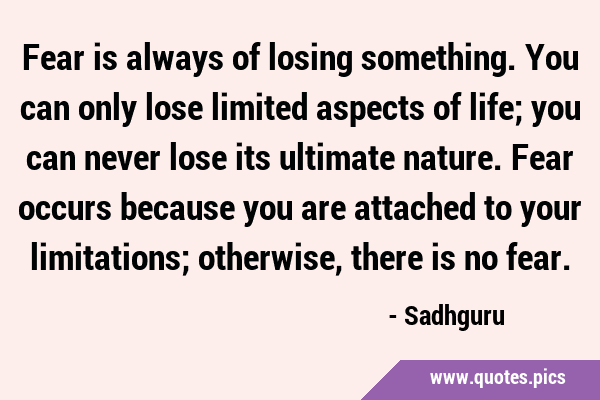 Fear is always of losing something. You can only lose limited aspects of life; you can never lose …