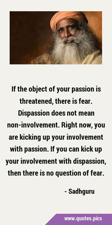 If the object of your passion is threatened, there is fear. Dispassion does not mean …