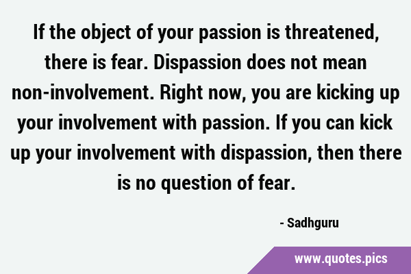 If the object of your passion is threatened, there is fear. Dispassion does not mean …