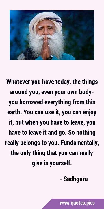 Whatever you have today, the things around you, even your own body- you borrowed everything from …