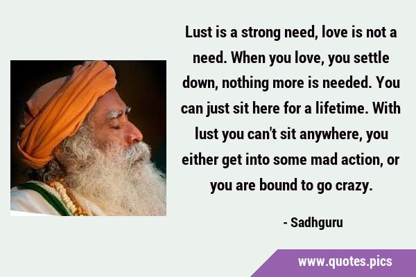 Lust is a strong need, love is not a need. When you love, you settle down, nothing more is needed. …