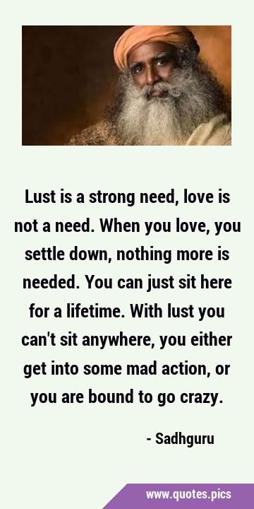 Lust is a strong need, love is not a need. When you love, you settle down, nothing more is needed. …