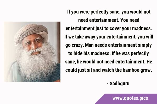 If you were perfectly sane, you would not need entertainment. You need entertainment just to cover …