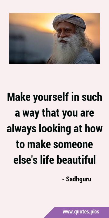 Make yourself in such a way that you are always looking at how to make someone else