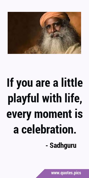 If you are a little playful with life, every moment is a …