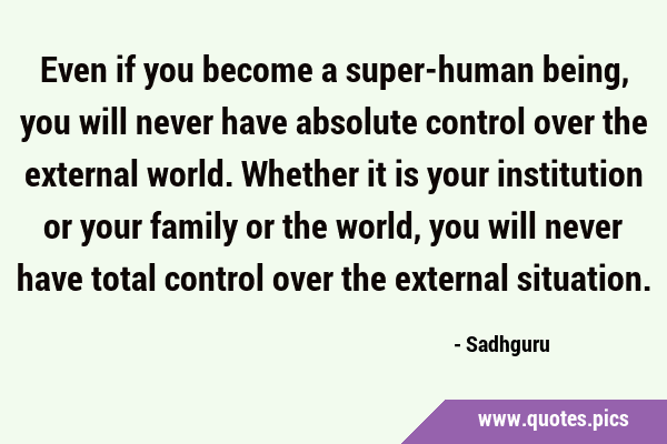 Even if you become a super-human being, you will never have absolute control over the external …