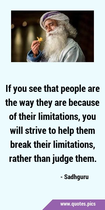 If you see that people are the way they are because of their limitations, you will strive to help …
