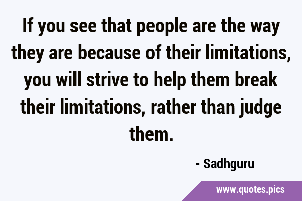 If you see that people are the way they are because of their limitations, you will strive to help …