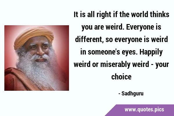 It is all right if the world thinks you are weird. Everyone is different, so everyone is weird in …