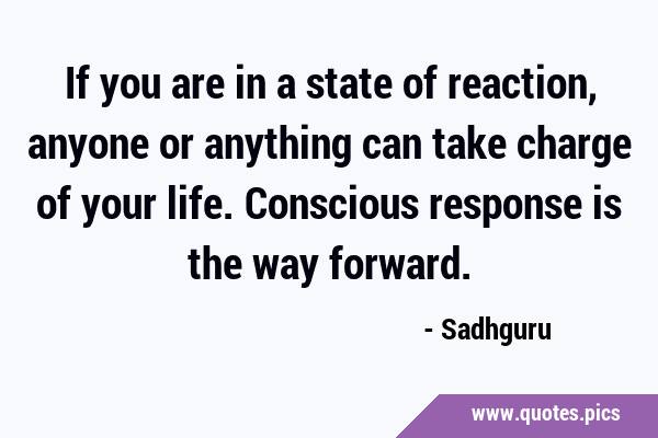 If you are in a state of reaction, anyone or anything can take charge of your life. Conscious …