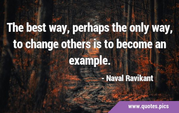 The best way, perhaps the only way, to change others is to become an …