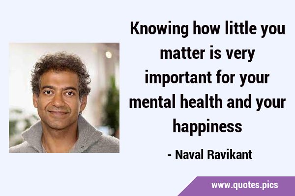 Knowing how little you matter is very important for your mental health and your …