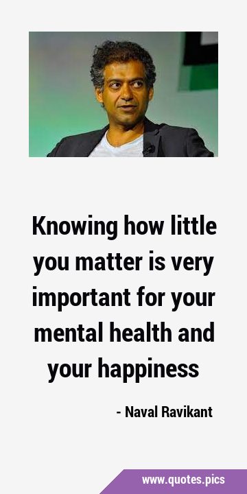 Knowing how little you matter is very important for your mental health and your …