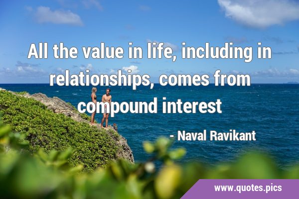 All the value in life, including in relationships, comes from compound …