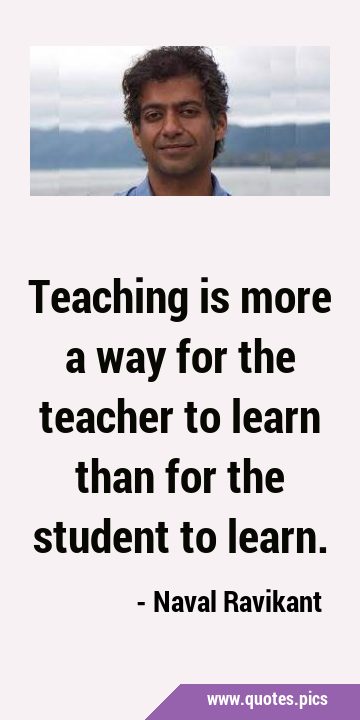 Teaching is more a way for the teacher to learn than for the student to …