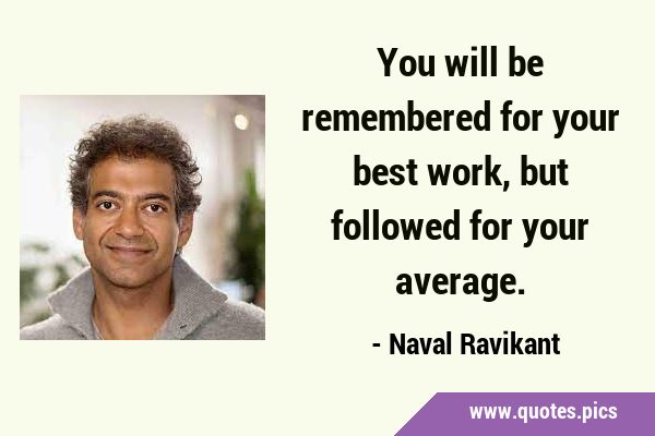 You will be remembered for your best work, but followed for your …