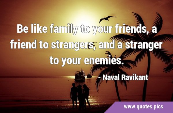 Be like family to your friends, a friend to strangers, and a stranger to your …