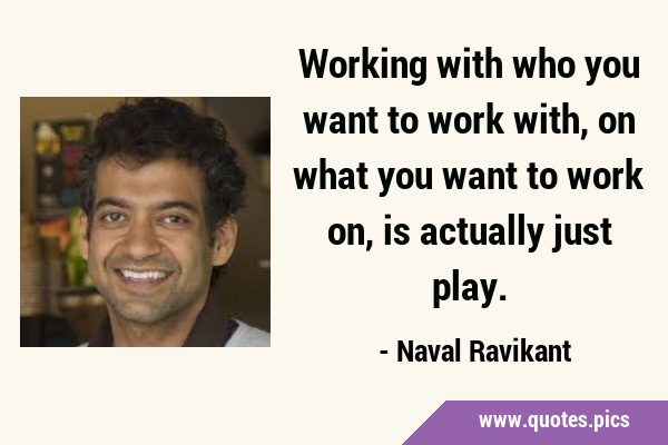 Working with who you want to work with, on what you want to work on, is actually just …