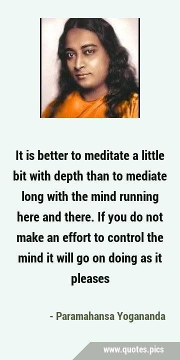 It is better to meditate a little bit with depth than to mediate long with the mind running here …
