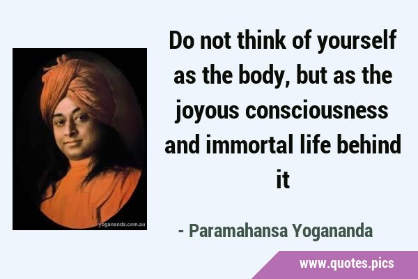 Do not think of yourself as the body, but as the joyous consciousness and immortal life behind …