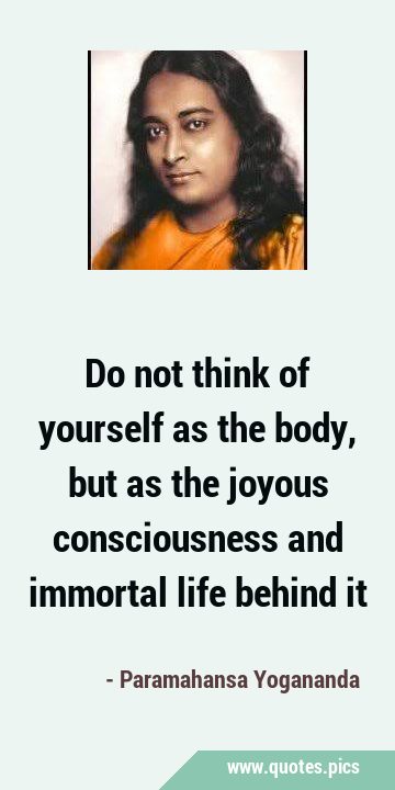 Do not think of yourself as the body, but as the joyous consciousness and immortal life behind …